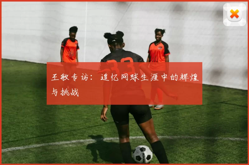 王敏专访：追忆网球生涯中的辉煌与挑战