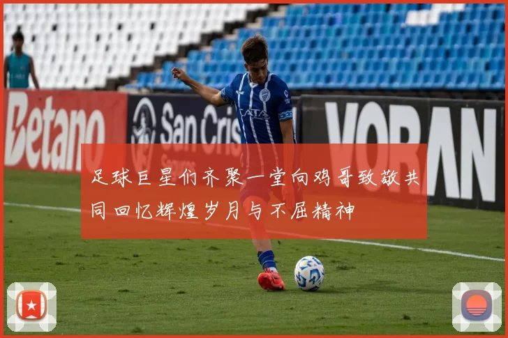 足球巨星们齐聚一堂向鸡哥致敬共同回忆辉煌岁月与不屈精神