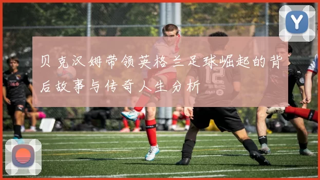 贝克汉姆带领英格兰足球崛起的背后故事与传奇人生分析
