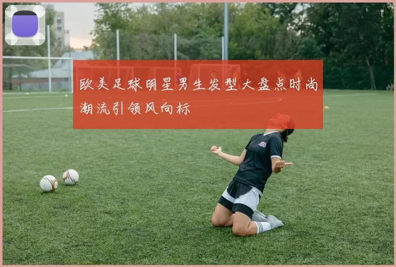 欧美足球明星男生发型大盘点时尚潮流引领风向标