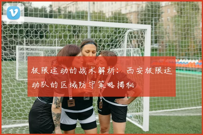 极限运动的战术解析：西安极限运动队的区域防守策略揭秘