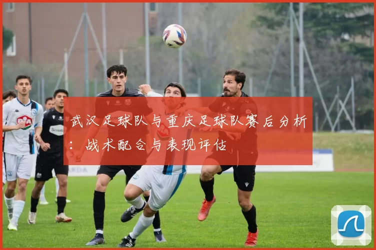 武汉足球队与重庆足球队赛后分析：战术配合与表现评估