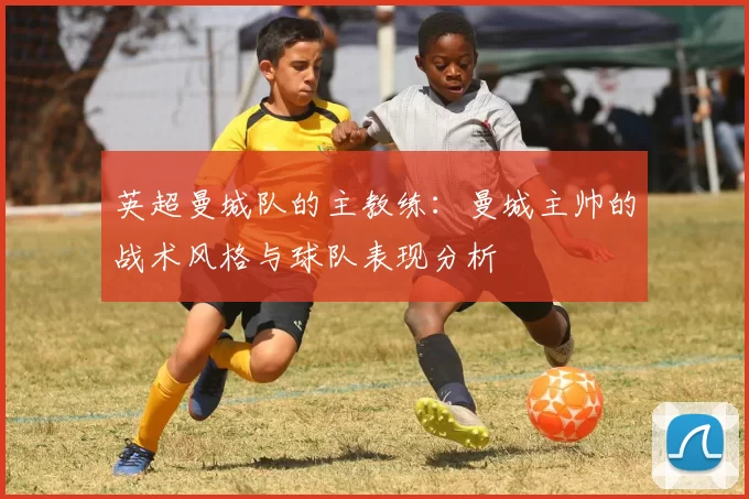 英超曼城队的主教练：曼城主帅的战术风格与球队表现分析