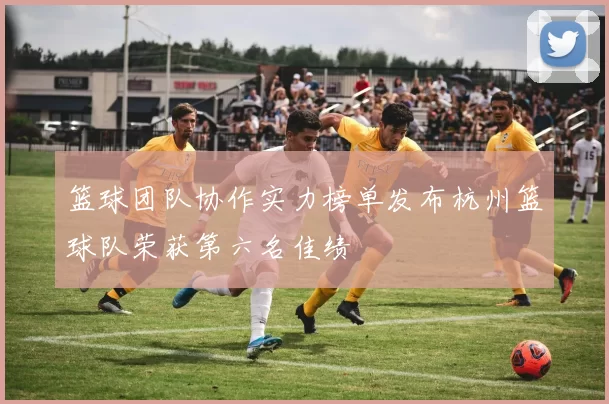 篮球团队协作实力榜单发布杭州篮球队荣获第六名佳绩