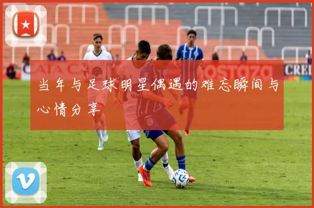 当年与足球明星偶遇的难忘瞬间与心情分享