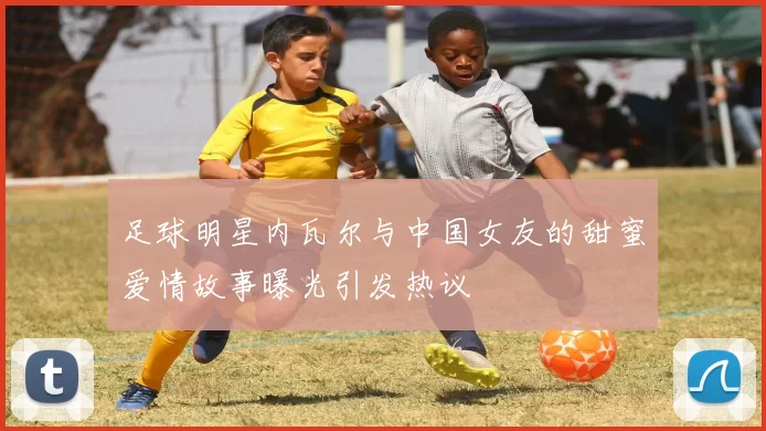 足球明星内瓦尔与中国女友的甜蜜爱情故事曝光引发热议