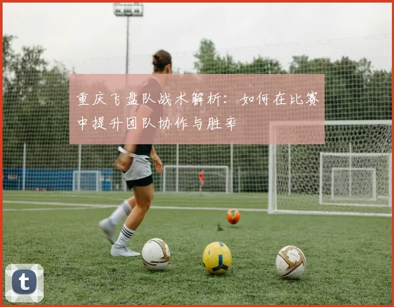 重庆飞盘队战术解析：如何在比赛中提升团队协作与胜率