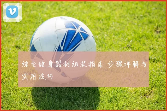 综合健身器材组装指南 步骤详解与实用技巧