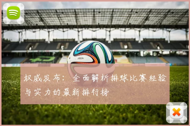 权威发布：全面解析排球比赛经验与实力的最新排行榜