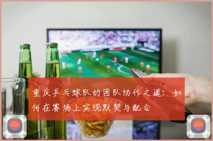 重庆乒乓球队的团队协作之道：如何在赛场上实现默契与配合
