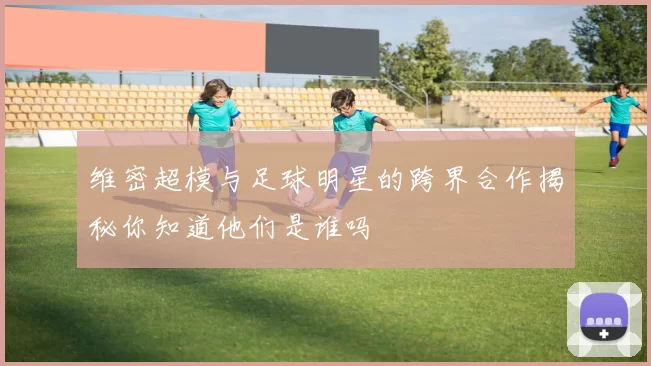 维密超模与足球明星的跨界合作揭秘你知道他们是谁吗