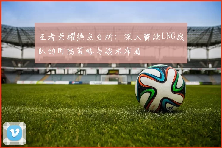 王者荣耀热点分析：深入解读LNG战队的盯防策略与战术布局