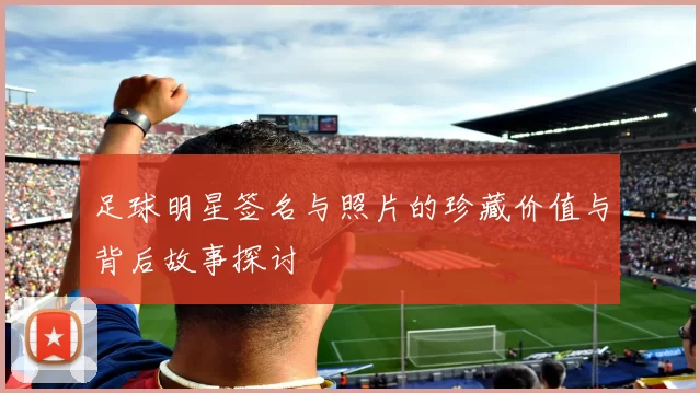 足球明星签名与照片的珍藏价值与背后故事探讨