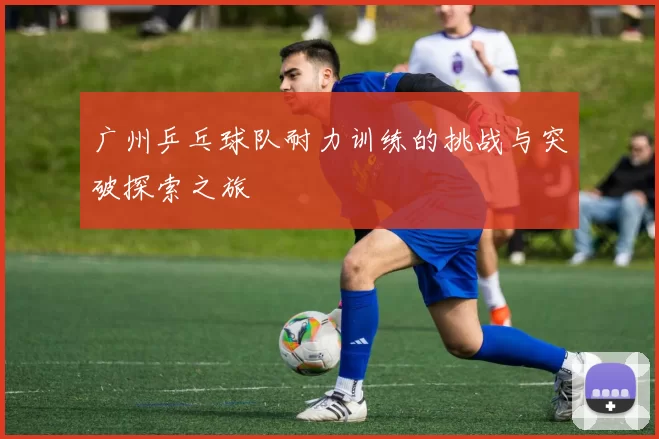 广州乒乓球队耐力训练的挑战与突破探索之旅