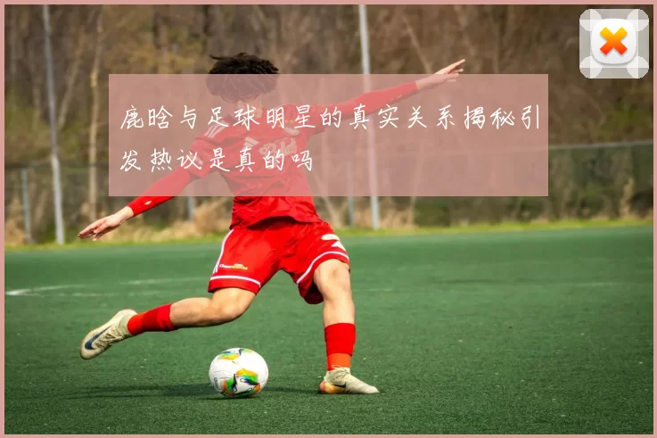 鹿晗与足球明星的真实关系揭秘引发热议是真的吗