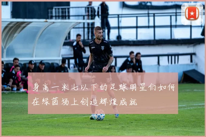 身高一米七以下的足球明星们如何在绿茵场上创造辉煌成就