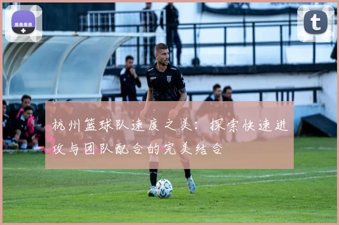 杭州篮球队速度之美：探索快速进攻与团队配合的完美结合