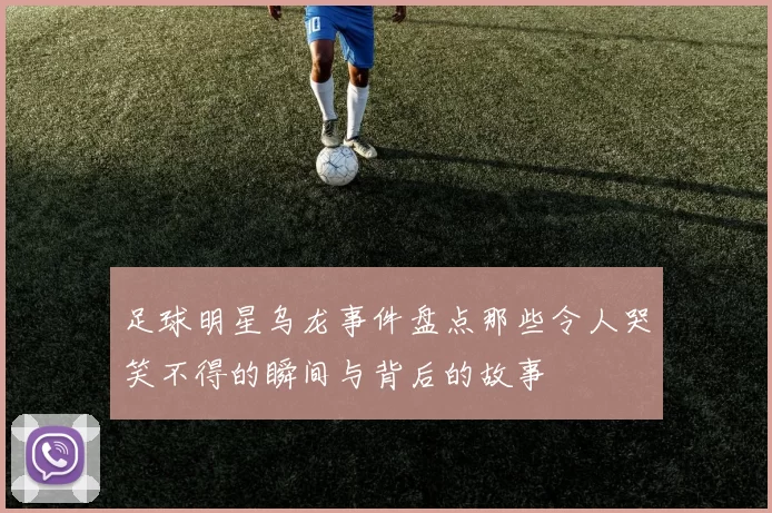 足球明星乌龙事件盘点那些令人哭笑不得的瞬间与背后的故事