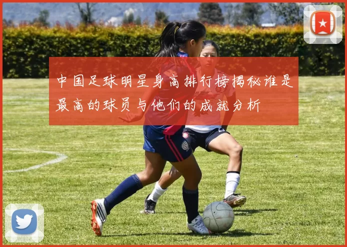中国足球明星身高排行榜揭秘谁是最高的球员与他们的成就分析