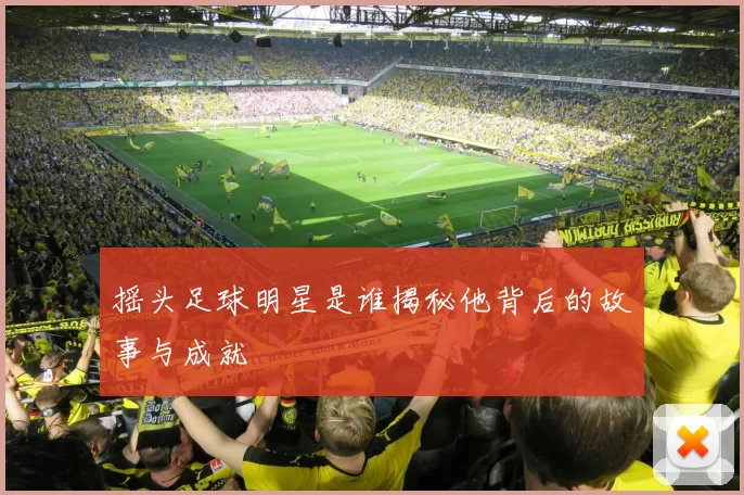 摇头足球明星是谁揭秘他背后的故事与成就