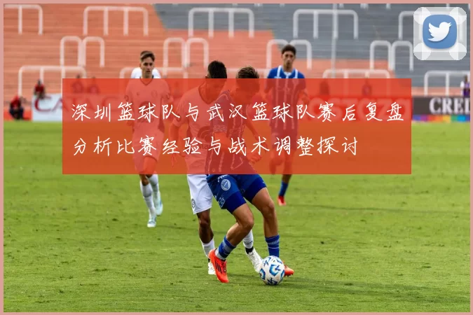 深圳篮球队与武汉篮球队赛后复盘分析比赛经验与战术调整探讨