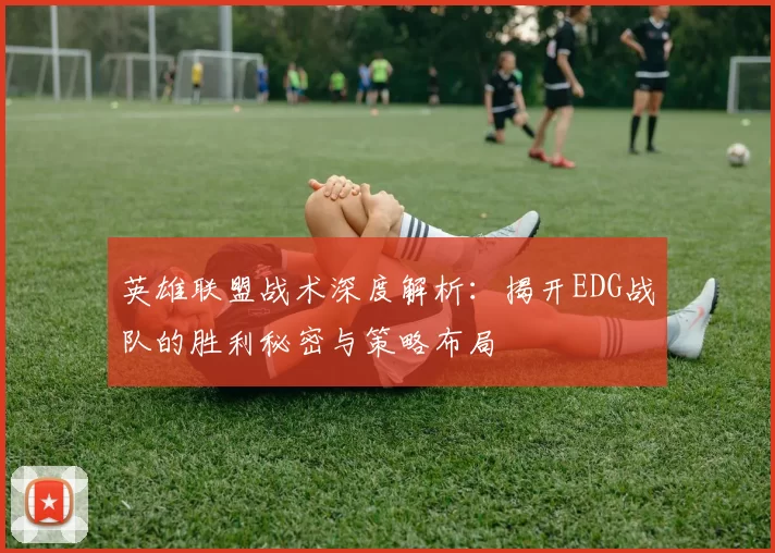 英雄联盟战术深度解析：揭开EDG战队的胜利秘密与策略布局