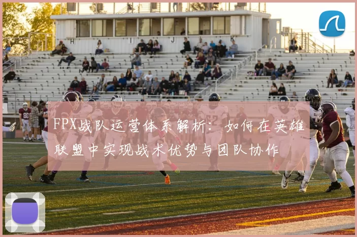 FPX战队运营体系解析：如何在英雄联盟中实现战术优势与团队协作