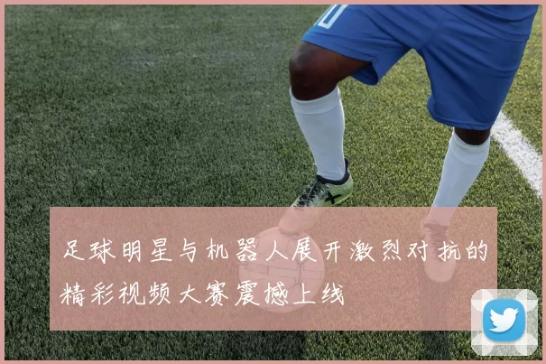 足球明星与机器人展开激烈对抗的精彩视频大赛震撼上线