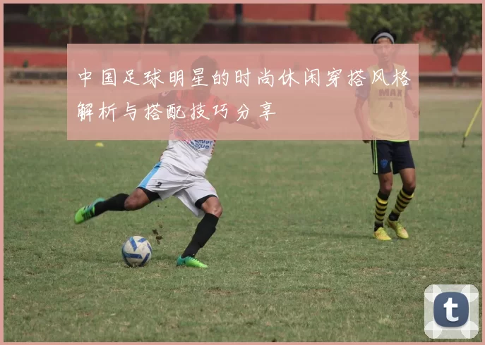 中国足球明星的时尚休闲穿搭风格解析与搭配技巧分享