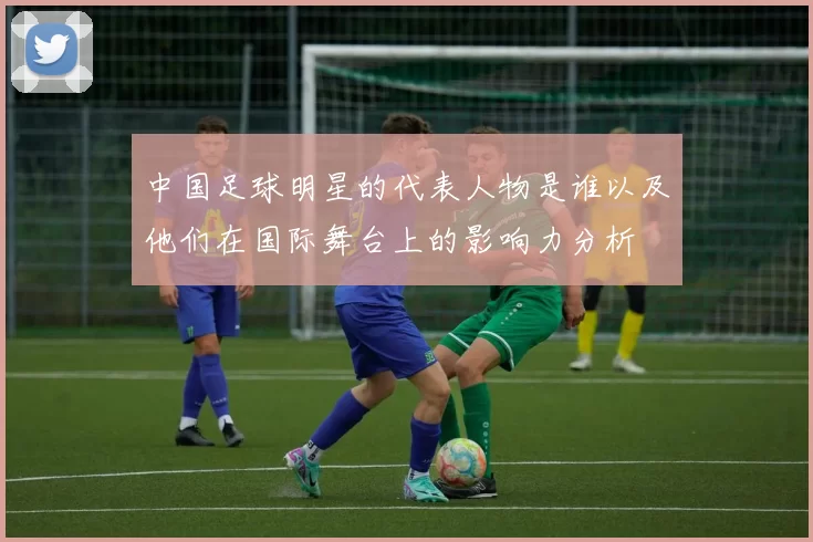中国足球明星的代表人物是谁以及他们在国际舞台上的影响力分析