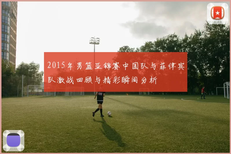 2015年男篮亚锦赛中国队与菲律宾队激战回顾与精彩瞬间分析