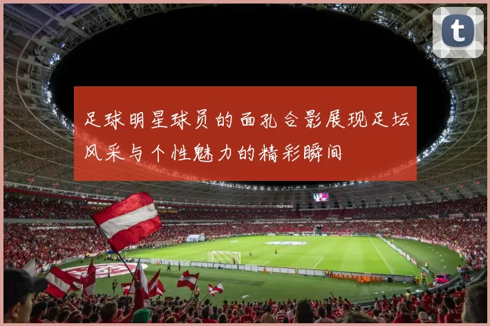 足球明星球员的面孔合影展现足坛风采与个性魅力的精彩瞬间