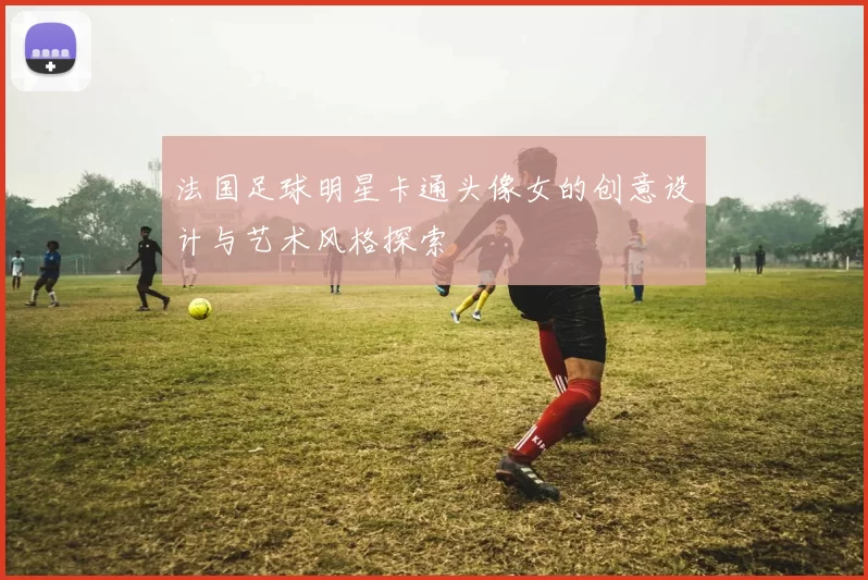 法国足球明星卡通头像女的创意设计与艺术风格探索