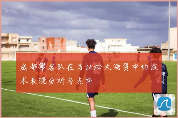 成都攀岩队在马拉松大满贯中的技术表现分析与点评