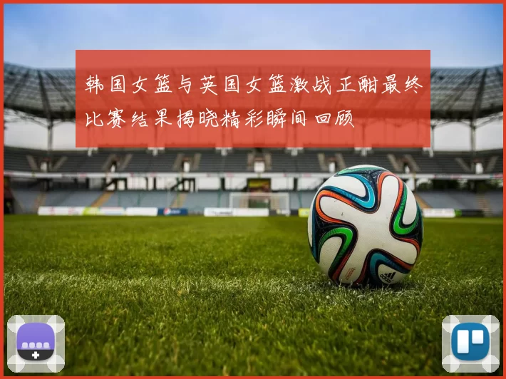 韩国女篮与英国女篮激战正酣最终比赛结果揭晓精彩瞬间回顾