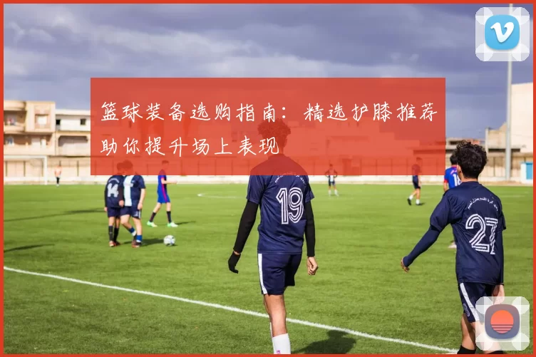 篮球装备选购指南：精选护膝推荐助你提升场上表现
