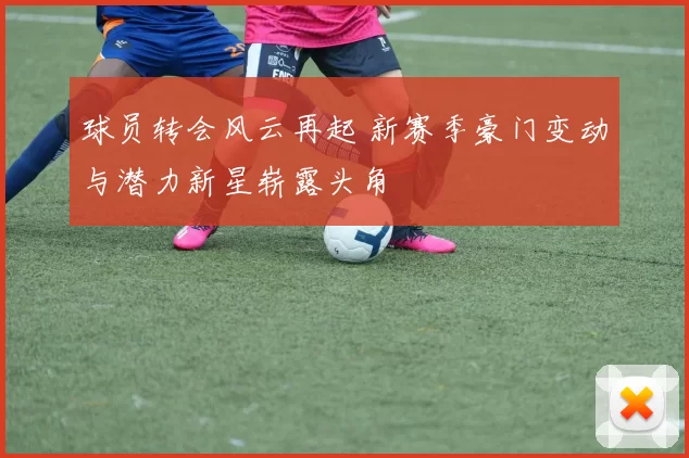 球员转会风云再起 新赛季豪门变动与潜力新星崭露头角