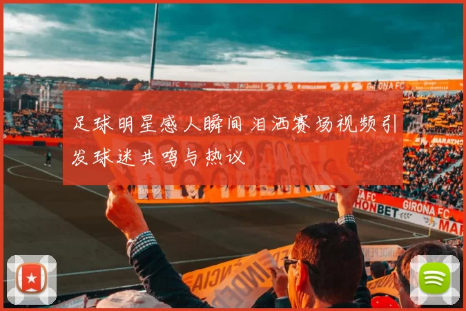 足球明星感人瞬间泪洒赛场视频引发球迷共鸣与热议