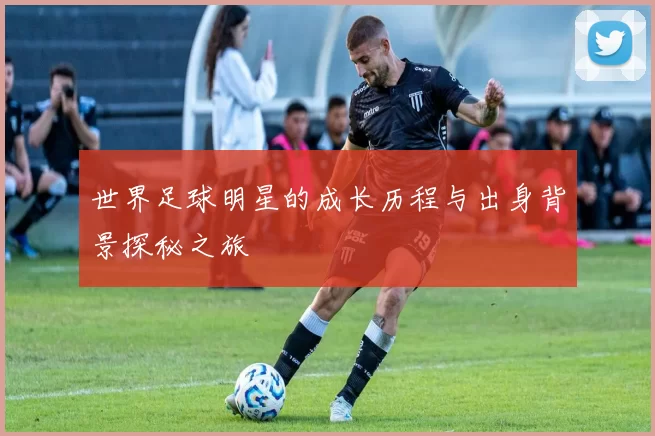 世界足球明星的成长历程与出身背景探秘之旅