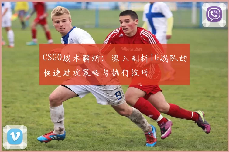 CSGO战术解析：深入剖析IG战队的快速进攻策略与执行技巧