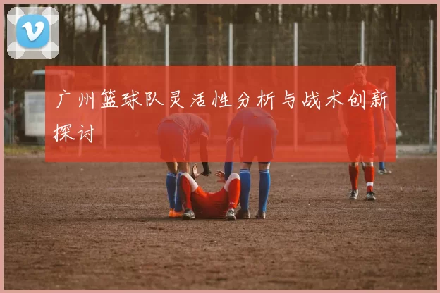 广州篮球队灵活性分析与战术创新探讨
