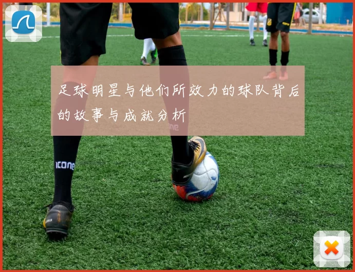 足球明星与他们所效力的球队背后的故事与成就分析
