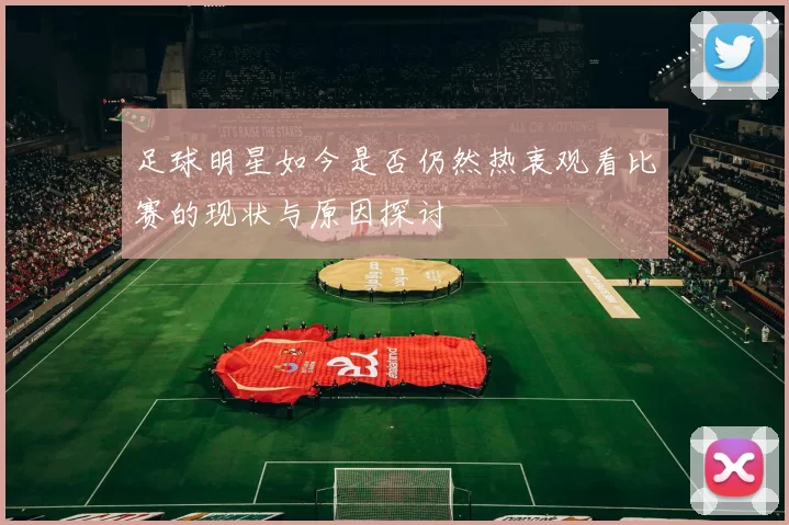 足球明星如今是否仍然热衷观看比赛的现状与原因探讨