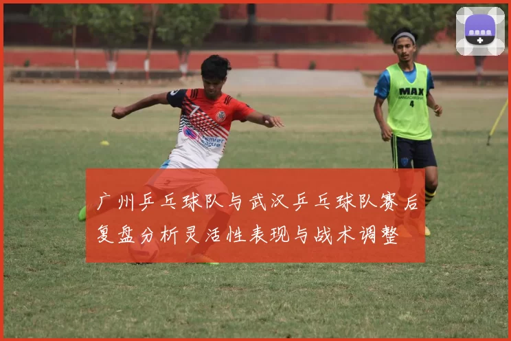 广州乒乓球队与武汉乒乓球队赛后复盘分析灵活性表现与战术调整