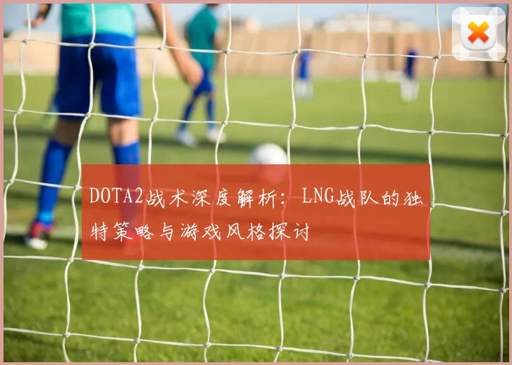 DOTA2战术深度解析：LNG战队的独特策略与游戏风格探讨