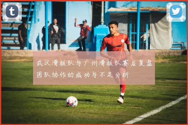 武汉滑板队与广州滑板队赛后复盘团队协作的成功与不足分析