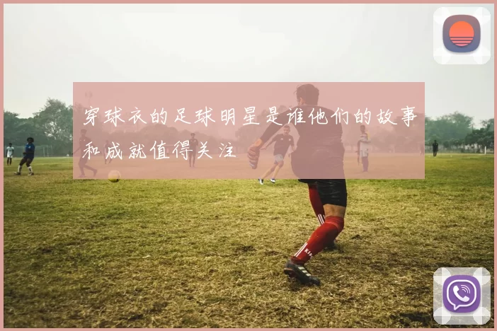 穿球衣的足球明星是谁他们的故事和成就值得关注